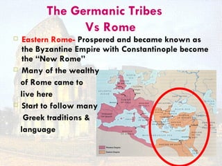 The Germanic Tribes
              Vs Rome
  Eastern Rome- Prospered and became known as
   the Byzantine Empire with Constantinople become
   the “New Rome”
 Many of the wealthy

  of Rome came to
  live here
 Start to follow many

   Greek traditions &
  language
 