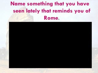 Name something that you have
 seen lately that reminds you of
              Rome.
 