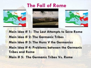 The Fall of Rome



   Main Idea # 1: The Last Attempts to Save Rome
   Main Idea # 2: The Germanic Tribes
   Main Idea # 3: The Huns V the Germanics
   Main Idea # 4: Problems between the Germanic
    Tribes and Rome
   Main # 5: The Germanic Tribes Vs. Rome
 