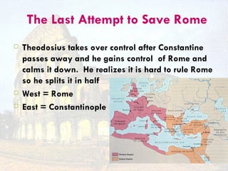 The Last Attempt to Save Rome
   Theodosius takes over control after Constantine
    passes away and he gains control of Rome and
    calms it down. He realizes it is hard to rule Rome
    so he splits it in half
   West = Rome
   East = Constantinople
 