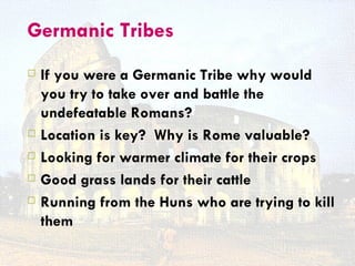 Germanic Tribes
   If you were a Germanic Tribe why would
    you try to take over and battle the
    undefeatable Romans?
   Location is key? Why is Rome valuable?
   Looking for warmer climate for their crops
   Good grass lands for their cattle
   Running from the Huns who are trying to kill
    them
 