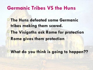 Germanic Tribes VS the Huns
 The Huns defeated some Germanic
  tribes making them scared.
 The Visigoths ask Rome for protection

 Rome gives them protection



   What do you think is going to happen??
 