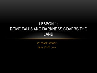 8TH GRADE HISTORY
SEPT. 6TH-7TH 2015
LESSON 1:
ROME FALLS AND DARKNESS COVERS THE
LAND
 