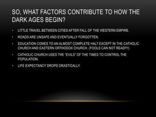 SO, WHAT FACTORS CONTRIBUTE TO HOW THE
DARK AGES BEGIN?
• LITTLE TRAVEL BETWEEN CITIES AFTER FALL OF THE WESTERN EMPIRE.
• ROADS ARE UNSAFE AND EVENTUALLY FORGOTTEN.
• EDUCATION COMES TO AN ALMOST COMPLETE HALT EXCEPT IN THE CATHOLIC
CHURCH AND EASTERN ORTHODOX CHURCH. (FOOLS CAN NOT READ!!!!)
• CATHOLIC CHURCH USES THE “EVILS” OF THE TIMES TO CONTROL THE
POPULATION.
• LIFE EXPECTANCY DROPS DRASTICALLY.
 