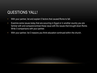 QUESTIONS YALL!
• With your partner, list and explain 5 factors that caused Rome to fall.
• Examine some issues today that are occurring in Egypt or in another country you are
familiar with and compare/contrast these issue with the issues that brought down Rome.
Write 3 comparisons with your partner.
• With your partner, list 3 reasons you think education continued within the church.
 