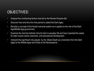 OBJECTIVES:
• Analyze the contributing factors that led to the Roman Empires fall.
• Discover how and why this time period is called the Dark Ages.
• Develop a concept of the feudal manorial system as it applies to the rise of the Dark
Age/Middle Age government.
• Examine the role the Catholic Church had in everyday life and how it planted the seeds
for later human social, economic, and educational development.
• Interpret the significant role played by the Black Death as a transition from the Dark
Ages to the Middle Ages and finally to the Renaissance.
 