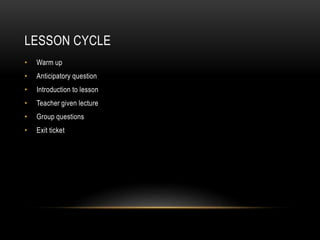 LESSON CYCLE
• Warm up
• Anticipatory question
• Introduction to lesson
• Teacher given lecture
• Group questions
• Exit ticket
 