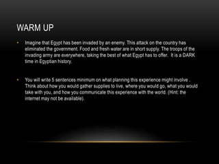 WARM UP
• Imagine that Egypt has been invaded by an enemy. This attack on the country has
eliminated the government. Food and fresh water are in short supply. The troops of the
invading army are everywhere, taking the best of what Egypt has to offer. It is a DARK
time in Egyptian history.
• You will write 5 sentences minimum on what planning this experience might involve .
Think about how you would gather supplies to live, where you would go, what you would
take with you, and how you communicate this experience with the world. (Hint: the
internet may not be available).
 