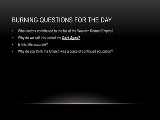 BURNING QUESTIONS FOR THE DAY
• What factors contributed to the fall of the Western Roman Empire?
• Why do we call this period the Dark Ages?
• Is this title accurate?
• Why do you think the Church was a place of continued education?
 