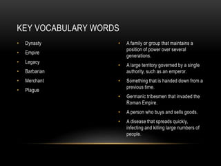 • Dynasty
• Empire
• Legacy
• Barbarian
• Merchant
• Plague
• A family or group that maintains a
position of power over several
generations.
• A large territory governed by a single
authority, such as an emperor.
• Something that is handed down from a
previous time.
• Germanic tribesmen that invaded the
Roman Empire.
• A person who buys and sells goods.
• A disease that spreads quickly,
infecting and killing large numbers of
people.
KEY VOCABULARY WORDS
 