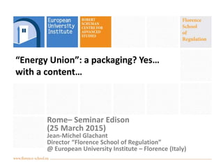 “Energy Union”: a packaging? Yes…
with a content…
Rome– Seminar Edison
(25 March 2015)
Jean-Michel Glachant
Director “Florence School of Regulation”
@ European University Institute – Florence (Italy)
 