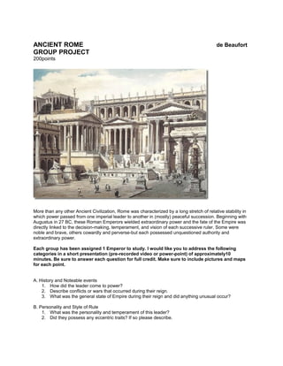 ANCIENT ROME de Beaufort
GROUP PROJECT
200points
More than any other Ancient Civilization, Rome was characterized by a long stretch of relative stability in
which power passed from one imperial leader to another in (mostly) peaceful succession. Beginning with
Augustus in 27 BC, these Roman Emperors wielded extraordinary power and the fate of the Empire was
directly linked to the decision-making, temperament, and vision of each successive ruler. Some were
noble and brave, others cowardly and perverse-but each possessed unquestioned authority and
extraordinary power.
Each group has been assigned 1 Emperor to study. I would like you to address the following
categories in a short presentation (pre-recorded video or power-point) of approximately10
minutes. Be sure to answer each question for full credit. Make sure to include pictures and maps
for each point.
A. History and Noteable events
1. How did the leader come to power?
2. Describe conflicts or wars that occurred during their reign.
3. What was the general state of Empire during their reign and did anything unusual occur?
B. Personality and Style of Rule
1. What was the personality and temperament of this leader?
2. Did they possess any eccentric traits? If so please describe.
 