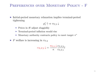 Preferences over Monetary Policy - F
Initial-period monetary relaxation implies terminal-period
tightening
p∗
1 ↑ ⇒ πT,2 ↓
Prices in H adjust sluggishly
Terminal-period inﬂation would rise
Monetary authority contracts policy to meet target π∗
F welfare is increasing in πT,2
cN,F,2 ↓ =
πT,2 ↓
κ
cT,F,2
cT,F,1
l
56
 