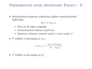 Preferences over Monetary Policy - F
Initial-period monetary relaxation implies terminal-period
tightening
p∗
1 ↑ ⇒ πT,2 ↓
Prices in H adjust sluggishly
Terminal-period inﬂation would rise
Monetary authority contracts policy to meet target π∗
F welfare is increasing in πT,2
cN,F,2 ↓ =
πT,2 ↓
κ
cT,F,2
cT,F,1
l
F welfare is decreasing in p∗
1
56
 