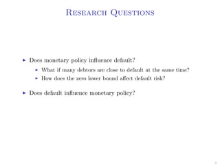Research Questions
Does monetary policy inﬂuence default?
What if many debtors are close to default at the same time?
How does the zero lower bound aﬀect default risk?
Does default inﬂuence monetary policy?
9
 