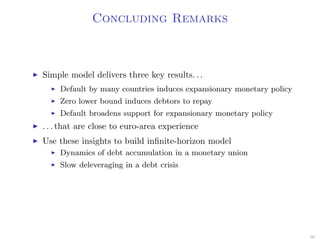 Concluding Remarks
Simple model delivers three key results. . .
Default by many countries induces expansionary monetary policy
Zero lower bound induces debtors to repay
Default broadens support for expansionary monetary policy
. . . that are close to euro-area experience
Use these insights to build inﬁnite-horizon model
Dynamics of debt accumulation in a monetary union
Slow deleveraging in a debt crisis
60
 