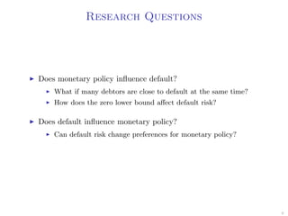 Research Questions
Does monetary policy inﬂuence default?
What if many debtors are close to default at the same time?
How does the zero lower bound aﬀect default risk?
Does default inﬂuence monetary policy?
Can default risk change preferences for monetary policy?
9
 