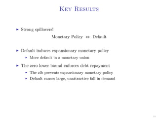 Key Results
Strong spillovers!
Monetary Policy ⇔ Default
Default induces expansionary monetary policy
More default in a monetary union
The zero lower bound enforces debt repayment
The zlb prevents expansionary monetary policy
Default causes large, unattractive fall in demand
10
 