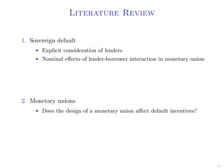 Literature Review
1. Sovereign default
Explicit consideration of lenders
Nominal eﬀects of lender-borrower interaction in monetary union
2. Monetary unions
Does the design of a monetary union aﬀect default incentives?
11
 