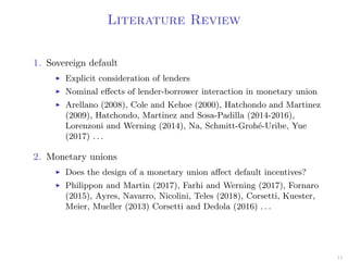 Literature Review
1. Sovereign default
Explicit consideration of lenders
Nominal eﬀects of lender-borrower interaction in monetary union
Arellano (2008), Cole and Kehoe (2000), Hatchondo and Martinez
(2009), Hatchondo, Martinez and Sosa-Padilla (2014-2016),
Lorenzoni and Werning (2014), Na, Schmitt-Groh´e-Uribe, Yue
(2017) . . .
2. Monetary unions
Does the design of a monetary union aﬀect default incentives?
Philippon and Martin (2017), Farhi and Werning (2017), Fornaro
(2015), Ayres, Navarro, Nicolini, Teles (2018), Corsetti, Kuester,
Meier, Mueller (2013) Corsetti and Dedola (2016) . . .
11
 