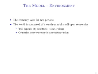 The Model - Environment
The economy lasts for two periods
The world is composed of a continuum of small open economies
Two (groups of) countries: Home, Foreign
Countries share currency in a monetary union
13
 