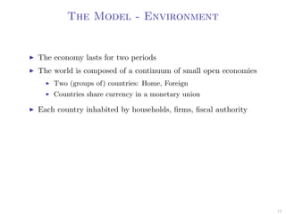 The Model - Environment
The economy lasts for two periods
The world is composed of a continuum of small open economies
Two (groups of) countries: Home, Foreign
Countries share currency in a monetary union
Each country inhabited by households, ﬁrms, ﬁscal authority
13
 