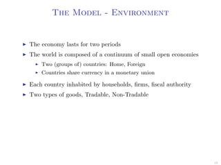 The Model - Environment
The economy lasts for two periods
The world is composed of a continuum of small open economies
Two (groups of) countries: Home, Foreign
Countries share currency in a monetary union
Each country inhabited by households, ﬁrms, ﬁscal authority
Two types of goods, Tradable, Non-Tradable
13
 