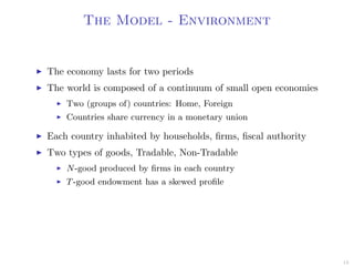 The Model - Environment
The economy lasts for two periods
The world is composed of a continuum of small open economies
Two (groups of) countries: Home, Foreign
Countries share currency in a monetary union
Each country inhabited by households, ﬁrms, ﬁscal authority
Two types of goods, Tradable, Non-Tradable
N-good produced by ﬁrms in each country
T-good endowment has a skewed proﬁle
13
 