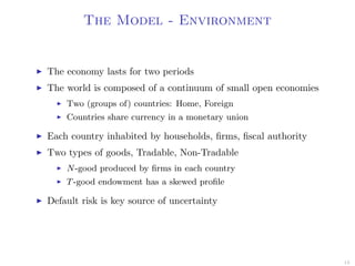 The Model - Environment
The economy lasts for two periods
The world is composed of a continuum of small open economies
Two (groups of) countries: Home, Foreign
Countries share currency in a monetary union
Each country inhabited by households, ﬁrms, ﬁscal authority
Two types of goods, Tradable, Non-Tradable
N-good produced by ﬁrms in each country
T-good endowment has a skewed proﬁle
Default risk is key source of uncertainty
13
 