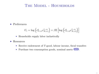 The Model - Households
Preferences
Ui = log ca
T,i,1c1−a
N,i,1 + βE log ca
T,i,2c1−a
N,i,2
Households supply labor inelastically
Resources
Receive endowment of T-good, labour income, ﬁscal transfers
Purchase two consumption goods, nominal assets eq’s .
15
 