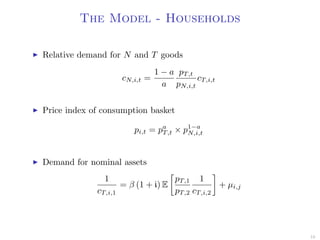The Model - Households
Relative demand for N and T goods
cN,i,t =
1 − a
a
pT,t
pN,i,t
cT,i,t
Price index of consumption basket
pi,t = pa
T,t × p1−a
N,i,t
Demand for nominal assets
1
cT,i,1
= β (1 + i) E
pT,1
pT,2
1
cT,i,2
+ µi,j
16
 