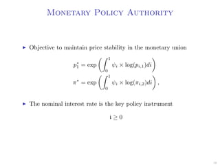 Monetary Policy Authority
Objective to maintain price stability in the monetary union
p∗
1 = exp
1
0
ψi × log(pi,1)di
π∗
= exp
1
0
ψi × log(πi,2)di ,
The nominal interest rate is the key policy instrument
i ≥ 0
19
 