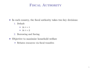 Fiscal Authority
In each country, the ﬁscal authority takes two key decisions:
1. Default
At t = 1
At t = 2
2. Borrowing and Saving
Objective to maximize household welfare
Rebates resources via ﬁscal transfers
21
 