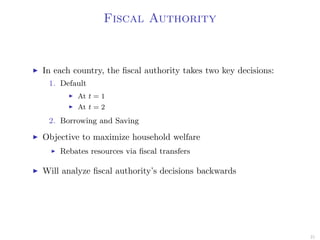 Fiscal Authority
In each country, the ﬁscal authority takes two key decisions:
1. Default
At t = 1
At t = 2
2. Borrowing and Saving
Objective to maximize household welfare
Rebates resources via ﬁscal transfers
Will analyze ﬁscal authority’s decisions backwards
21
 