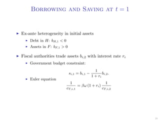 Borrowing and Saving at t = 1
Ex-ante heterogeneity in initial assets
Debt in H: bH,1 < 0
Assets in F: bF,1 > 0
Fiscal authorities trade assets bi,2 with interest rate ri
Government budget constraint:
si,1 = bi,1 −
1
1 + ri
bi,2.
Euler equation
1
cT,i,1
= βω (1 + ri)
1
cT,i,2
23
 