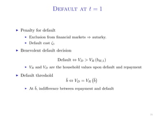 Default at t = 1
Penalty for default
Exclusion from ﬁnancial markets ⇒ autarky.
Default cost ζ1
Benevolent default decision
Default ⇔ VD > VR (bH,1)
VR and VD are the household values upon default and repayment
Default threshold
¯b ⇔ VD = VR
¯b
At ¯b, indiﬀerence between repayment and default
24
 