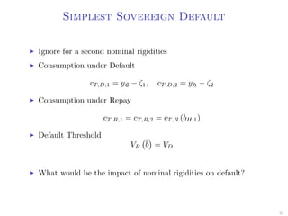 Simplest Sovereign Default
Ignore for a second nominal rigidities
Consumption under Default
cT,D,1 = yL − ζ1, cT,D,2 = yH − ζ2
Consumption under Repay
cT,R,1 = cT,R,2 = cT,R (bH,1)
Default Threshold
VR
¯b = VD
What would be the impact of nominal rigidities on default?
33
 