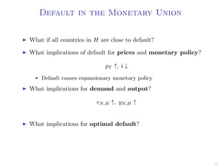Default in the Monetary Union
What if all countries in H are close to default?
What implications of default for prices and monetary policy?
pT ↑, i ↓
Default causes expansionary monetary policy
What implications for demand and output?
cN,H ↑, yN,H ↑
What implications for optimal default?
44
 
