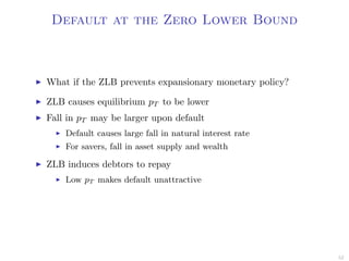 Default at the Zero Lower Bound
What if the ZLB prevents expansionary monetary policy?
ZLB causes equilibrium pT to be lower
Fall in pT may be larger upon default
Default causes large fall in natural interest rate
For savers, fall in asset supply and wealth
ZLB induces debtors to repay
Low pT makes default unattractive
52
 