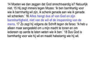 14 Moeten we dan zeggen dat God onrechtvaardig is? Natuurlijk niet. 15 Hij zegt immers tegen Mozes: ‘Ik ben barmhartig voor wie ik barmhartig wil zijn, ik schenk genade aan wie ik genade wil schenken.’ 16  Alles hangt dus af van God en zijn barmhartigheid, niet van de wil of de inspanning van de mens . 17 Zo zegt hij volgens de Schrift tegen de farao: ‘Ik heb u alleen maar aangesteld om u mijn macht te tonen en om iedereen op aarde te laten weten wie ik ben.’ 18 Dus God is barmhartig voor wie hij wil en maakt halsstarrig wie hij wil.  