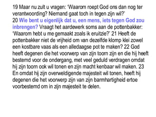 19 Maar nu zult u vragen: ‘Waarom roept God ons dan nog ter verantwoording? Niemand gaat toch in tegen zijn wil?’  20  Wie bent u eigenlijk dat u, een mens, iets tegen God zou inbrengen?  Vraagt het aardewerk soms aan de pottenbakker: ‘Waarom hebt u me gemaakt zoals ik eruitzie?’ 21 Heeft de pottenbakker niet de vrijheid om van dezelfde klomp klei zowel een kostbare vaas als een alledaagse pot te maken? 22 God heeft degenen die het voorwerp van zijn toorn zijn en die hij heeft bestemd voor de ondergang, met veel geduld verdragen omdat hij zijn toorn ook wil tonen en zijn macht kenbaar wil maken. 23 En omdat hij zijn overweldigende majesteit wil tonen, heeft hij degenen die het voorwerp zijn van zijn barmhartigheid ertoe voorbestemd om in zijn majesteit te delen. 