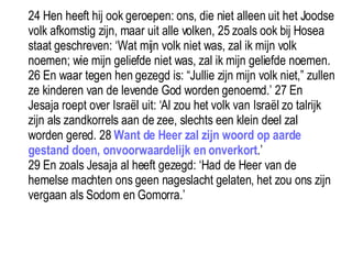 24 Hen heeft hij ook geroepen: ons, die niet alleen uit het Joodse volk afkomstig zijn, maar uit alle volken, 25 zoals ook bij Hosea staat geschreven: ‘Wat mijn volk niet was, zal ik mijn volk noemen; wie mijn geliefde niet was, zal ik mijn geliefde noemen. 26 En waar tegen hen gezegd is: “Jullie zijn mijn volk niet,” zullen ze kinderen van de levende God worden genoemd.’ 27 En Jesaja roept over Israël uit: ‘Al zou het volk van Israël zo talrijk zijn als zandkorrels aan de zee, slechts een klein deel zal worden gered. 28  Want de Heer zal zijn woord op aarde gestand doen, onvoorwaardelijk en onverkort .’  29 En zoals Jesaja al heeft gezegd: ‘Had de Heer van de hemelse machten ons geen nageslacht gelaten, het zou ons zijn vergaan als Sodom en Gomorra.’  