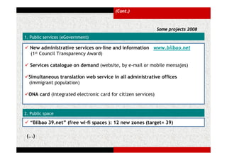 (Cont.)



                                                               Some projects 2008
1. Public services (eGovernment)

  New administrative services on-line and information www.bilbao.net
  (1st Council Transparency Award)

  Services catalogue on demand (website, by e-mail or mobile mensajes)

  Simultaneous translation web service in all administrative offices
  (immigrant population)

  ONA card (integrated electronic card for citizen services)


2. Public space

  “Bilbao 39.net” (free wi-fi spaces ): 12 new zones (target= 39)

 (…)
 