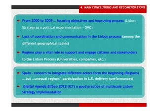 4. MAIN CONCLUSIONS AND RECOMENDATIONS



From 2000 to 2009 … focusing objectives and improving process (Lisbon

Strategy as a political experimentalism - OMC)

Lack of coordination and communication in the Lisbon process (among the

different geographical scales)

Regions play a vital role to support and engage citizens and stakeholders

to the Lisbon Process (Universities, companies, etc.)



Spain – concern to integrate different actors form the beginning (Regions)
… but …unequal regions` participation in L.S. delivery (performances)

Digital Agenda Bilbao 2012 (ICT) a good practice of multiscale Lisbon
Strategy implementation
 
