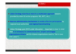 4. (Cont.)




Lisbon Strategy must focus more in a multiscalar approach (lessons
 provided by other EU action programs: RIS, RITT, etc.)


Improve administrative mechanisms to enable effective participation by
 regional/local authorities and regional benchmarking


Lisbon Strategy post-2010 under discussion … important to bear in mind
that it is necessary to communicate the project and engage
organizations/citizens (all EU citizens/organizations need to “fall in love
with Lisbon”).
 