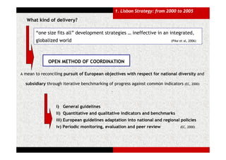 1. Lisbon Strategy: from 2000 to 2005

   What kind of delivery?

       “one size fits all” development strategies … ineffective in an integrated,
       globalized world                                                      (Pike et al, 2006)




             OPEN METHOD OF COORDINATION

A mean to reconciling pursuit of European objectives with respect for national diversity and

  subsidiary through iterative benchmarking of progress against common indicators (EC, 2000)
                                              .




                 i) General guidelines
                 ii) Quantitative and qualitative indicators and benchmarks
                 iii) European guidelines adaptation into national and regional policies
                 iv) Periodic monitoring, evaluation and peer review               (EC, 2000)
 