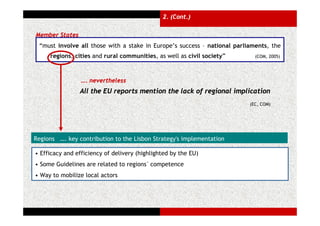 2. (Cont.)

Member States
 “must involve all those with a stake in Europe’s success – national parliaments, the
     regions, cities and rural communities, as well as civil society”       (COM, 2005)




                 …. nevertheless
                All the EU reports mention the lack of regional implication
                                                                          (EC, COM)




Regions …. key contribution to the Lisbon Strategy's implementation

• Efficacy and efficiency of delivery (highlighted by the EU)
• Some Guidelines are related to regions´ competence
• Way to mobilize local actors
 