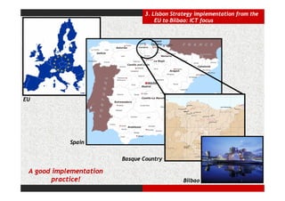 3. Lisbon Strategy implementation from the
                                     EU to Bilbao: ICT focus




EU




            Spain


                         Basque Country

 A good implementation
        practice!                              Bilbao
 