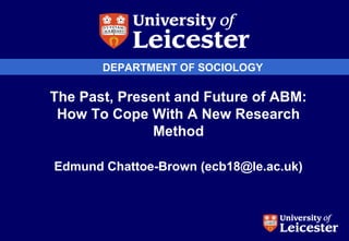 DEPARTMENT OF SOCIOLOGY
The Past, Present and Future of ABM:
How To Cope With A New Research
Method
Edmund Chattoe-Brown (ecb18@le.ac.uk)
 