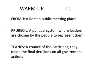 WARM-UP

C1

I. FROMU: A Roman public meeting place
II. PRUBECIL: A political system where leaders
are chosen by the people to represent them
III. TEANES: A council of the Patricians, they
made the final decisions on all government
actions

 